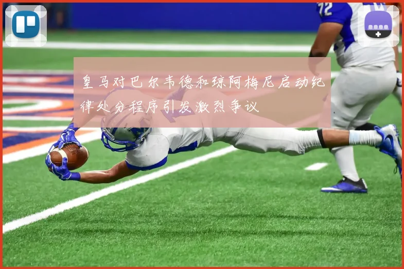 皇马对巴尔韦德和琼阿梅尼启动纪律处分程序引发激烈争议