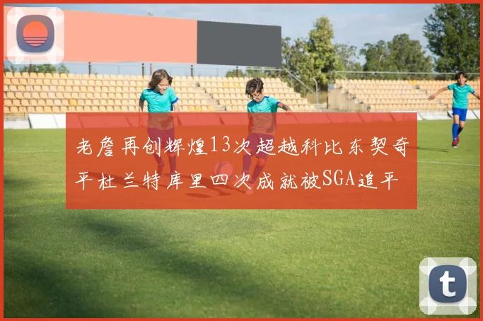 老詹再创辉煌13次超越科比东契奇平杜兰特库里四次成就被SGA追平