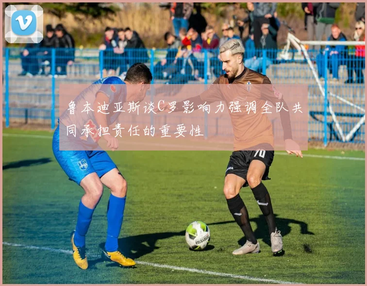 鲁本迪亚斯谈C罗影响力强调全队共同承担责任的重要性
