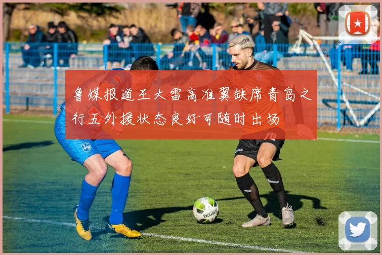 鲁媒报道王大雷高准翼缺席青岛之行五外援状态良好可随时出场