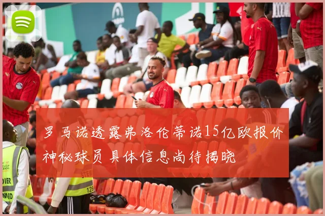 罗马诺透露弗洛伦蒂诺15亿欧报价神秘球员具体信息尚待揭晓
