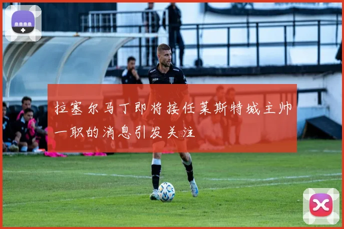 拉塞尔马丁即将接任莱斯特城主帅一职的消息引发关注