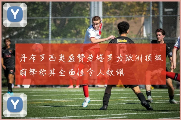 丹布罗西奥盛赞劳塔罗为欧洲顶级前锋称其全面性令人钦佩