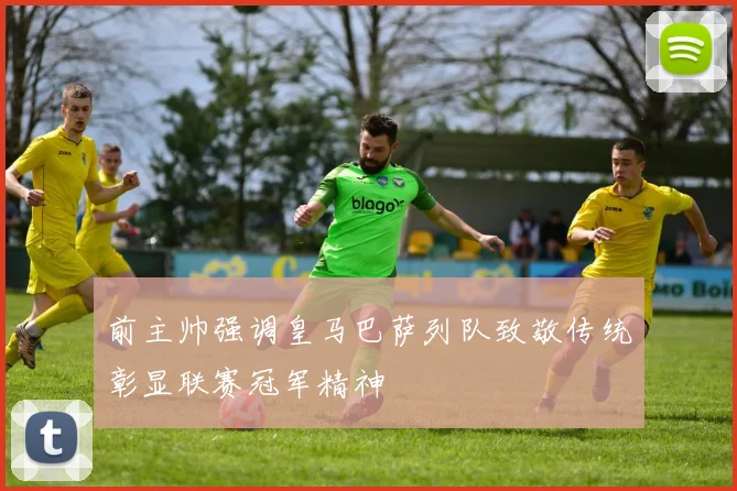 前主帅强调皇马巴萨列队致敬传统彰显联赛冠军精神