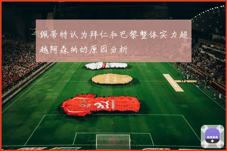 佩蒂特认为拜仁和巴黎整体实力超越阿森纳的原因分析