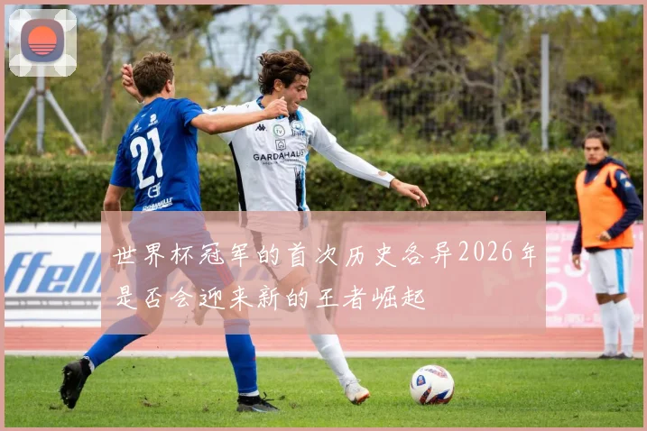 世界杯冠军的首次历史各异2026年是否会迎来新的王者崛起