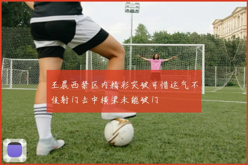 王晨西禁区内精彩突破可惜运气不佳射门击中横梁未能破门